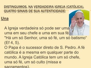 DISTINGUIMOS, NA VERDADEIRA IGREJA (CATÓLICA),
QUATRO SINAIS DE SUA AUTENTICIDADE:
Una
A Igreja verdadeira só pode ser uma:
uma em seu chefe e uma em sua fé.
"Há um só Senhor, uma só fé, um só batismo“
(Ef 4, 5).
O Papa é o sucessor direto de S. Pedro. A fé
católica é a mesma em qualquer parte do
mundo. A Igreja Católica tem um só chefe,
uma só fé, um só culto (missa e
 