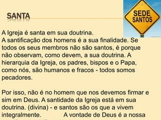 SANTA
A Igreja é santa em sua doutrina.
A santificação dos homens é a sua finalidade. Se
todos os seus membros não são santos, é porque
não observam, como devem, a sua doutrina. A
hierarquia da Igreja, os padres, bispos e o Papa,
como nós, são humanos e fracos - todos somos
pecadores.
Por isso, não é no homem que nos devemos firmar e
sim em Deus. A santidade da Igreja está em sua
doutrina. (divina) - e santos são os que a vivem
integralmente. A vontade de Deus é a nossa
 