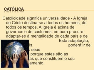 CATÓLICA
Catolicidade significa universalidade - A Igreja
de Cristo destina-se a todos os homens, de
todos os tempos. A Igreja é acima de
governos e de costumes, embora procure
adaptar-se à mentalidade de cada país e de
cada época. Esta adaptação,
porém, jamais poderá ir de
encontro aos seus
dogmas - porque estes são as
rochas que constituem o seu
fundamento
 