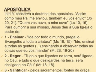 APOSTÓLICA
Isto é, conserva a doutrina dos apóstolos. "Assim
como meu Pai me enviou, também eu vos envio" (Jo
20, 21). "Quem vos ouve, a mim ouve" (Lc 10, 16).
Para cumprir a sua missão, Jesus deu à Sua Igreja o
poder de:
 1 - Ensinar - "Ide por todo o mundo, pregai o
Evangelho a toda a criatura" (Mc 16, 15). "Ide, ensinai
a todas as gentes (...) ensinando a observar todas as
coisas que eu vos mandei" (Mt 28, 19-20)
 2 - Reger - "Tudo o que ligardes na terra, será ligado
no Céu, e tudo o que desligardes na terra, será
desligado no Céu" (Mt 18, 18).
 3 - Santificar - pelos sacramentos, fontes de graça
 