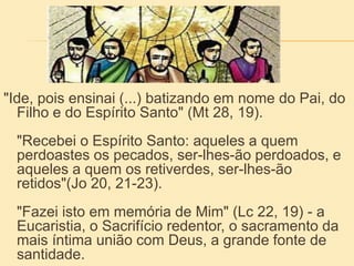 "Ide, pois ensinai (...) batizando em nome do Pai, do
Filho e do Espírito Santo" (Mt 28, 19).
"Recebei o Espírito Santo: aqueles a quem
perdoastes os pecados, ser-lhes-ão perdoados, e
aqueles a quem os retiverdes, ser-lhes-ão
retidos"(Jo 20, 21-23).
"Fazei isto em memória de Mim" (Lc 22, 19) - a
Eucaristia, o Sacrifício redentor, o sacramento da
mais íntima união com Deus, a grande fonte de
santidade.
 