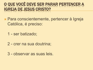 O QUE VOCÊ DEVE SER PARAR PERTENCER A
IGREJA DE JESUS CRISTO?
 Para conscientemente, pertencer à Igreja
Católica, é preciso:
1 - ser batizado;
2 - crer na sua doutrina;
3 - observar as suas leis.
 