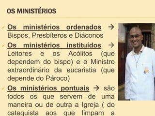  Os ministérios ordenados 
Bispos, Presbíteros e Diáconos
 Os ministérios instituídos 
Leitores e os Acólitos (que
dependem do bispo) e o Ministro
extraordinário da eucaristia (que
depende do Pároco)
 Os ministérios pontuais  são
todos os que servem de uma
maneira ou de outra a Igreja ( do
catequista aos que limpam a
OS MINISTÉRIOS
 