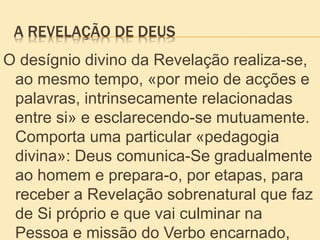 A REVELAÇÃO DE DEUS
O desígnio divino da Revelação realiza-se,
ao mesmo tempo, «por meio de acções e
palavras, intrinsecamente relacionadas
entre si» e esclarecendo-se mutuamente.
Comporta uma particular «pedagogia
divina»: Deus comunica-Se gradualmente
ao homem e prepara-o, por etapas, para
receber a Revelação sobrenatural que faz
de Si próprio e que vai culminar na
Pessoa e missão do Verbo encarnado,
 