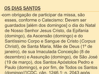 OS DIAS SANTOS
–com obrigação de participar da missa, são
esses, conforme o Catecismo: “Devem ser
guardados [além dos domingos] o dia do Natal
de Nosso Senhor Jesus Cristo, da Epifania
(domingo), da Ascensão (domingo) e do
Santíssimo Corpo e Sangue de Cristo (Corpus
Christi), de Santa Maria, Mãe de Deus (1º de
janeiro), de sua Imaculada Conceição (8 de
dezembro) e Assunção (domingo), de São José
(19 de março), dos Santos Apóstolos Pedro e
Paulo (domingo), e por fim, de Todos os Santos
 