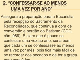 2. “CONFESSAR-SE AO MENOS
UMA VEZ POR ANO”
Assegura a preparação para a Eucaristia
pela recepção do Sacramento da
Reconciliação, que continua a obra de
conversão e perdão do Batismo (CDC,
cân. 989). É claro que é pouco se
confessar uma vez ao ano, seria bom
que cada um se confessasse ao menos
uma vez por mês, pois fica mais fácil de
se recordar dos pecados e de ter a graça
 