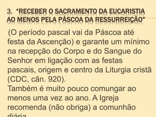 3. “RECEBER O SACRAMENTO DA EUCARISTIA
AO MENOS PELA PÁSCOA DA RESSURREIÇÃO”
(O período pascal vai da Páscoa até
festa da Ascenção) e garante um mínimo
na recepção do Corpo e do Sangue do
Senhor em ligação com as festas
pascais, origem e centro da Liturgia cristã
(CDC, cân. 920).
Também é muito pouco comungar ao
menos uma vez ao ano. A Igreja
recomenda (não obriga) a comunhão
 