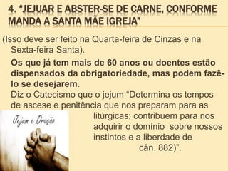 4. “JEJUAR E ABSTER-SE DE CARNE, CONFORME
MANDA A SANTA MÃE IGREJA”
(Isso deve ser feito na Quarta-feira de Cinzas e na
Sexta-feira Santa).
Os que já tem mais de 60 anos ou doentes estão
dispensados da obrigatoriedade, mas podem fazê-
lo se desejarem.
Diz o Catecismo que o jejum “Determina os tempos
de ascese e penitência que nos preparam para as
festas litúrgicas; contribuem para nos
fazer adquirir o domínio sobre nossos
instintos e a liberdade de
coração (CDC, cân. 882)”.
 
