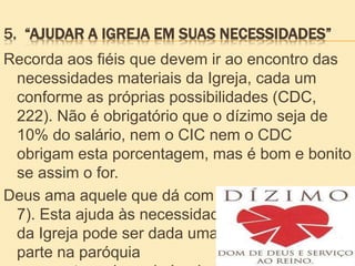 5. “AJUDAR A IGREJA EM SUAS NECESSIDADES”
Recorda aos fiéis que devem ir ao encontro das
necessidades materiais da Igreja, cada um
conforme as próprias possibilidades (CDC,
222). Não é obrigatório que o dízimo seja de
10% do salário, nem o CIC nem o CDC
obrigam esta porcentagem, mas é bom e bonito
se assim o for.
Deus ama aquele que dá com alegria”(cf. 2Cor 9,
7). Esta ajuda às necessidades
da Igreja pode ser dada uma
parte na paróquia
 