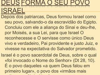DEUS FORMA O SEU POVO
ISRAEL
Depois dos patriarcas, Deus formou Israel como
seu povo, salvando-o da escravidão do Egipto.
Concluiu com ele a aliança do Sinai e deu-lhe,
por Moisés, a sua Lei, para que Israel O
reconhecesse e O servisse como único Deus
vivo e verdadeiro, Pai providente e justo Juiz, e
vivesse na expectativa do Salvador prometido.
Israel é o povo sacerdotal de Deus, sobre o qual
«foi invocado o Nome do Senhor» (Dt 28, 10).
É o povo daqueles «a quem Deus falou em
primeiro lugar», o povo dos «irmãos mais
 