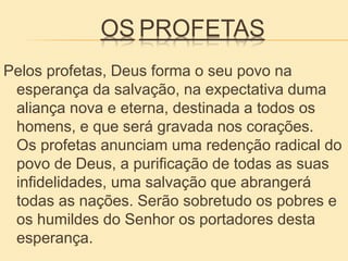 OS PROFETAS
Pelos profetas, Deus forma o seu povo na
esperança da salvação, na expectativa duma
aliança nova e eterna, destinada a todos os
homens, e que será gravada nos corações.
Os profetas anunciam uma redenção radical do
povo de Deus, a purificação de todas as suas
infidelidades, uma salvação que abrangerá
todas as nações. Serão sobretudo os pobres e
os humildes do Senhor os portadores desta
esperança.
 