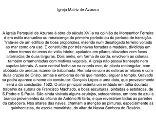 Igreja Matriz de Azurara A igreja Paroquial de Azurara é obra do século XVI e na opinião de Monsenhor Ferreira é em estilo manuelino ou renascença do primeiro período ou do período de transição. Trata-se de um edifício de boas proporções, inserido num desafogado terreiro voltado ao mar como era uso. É constituído por três naves forradas a madeira, divididas em cinco tramos de arcos de volta inteira, apoiados em pilares oitavados com faces alternadas de duas larguras. Dois anéis, em forma de corda, envolvem as colunas, também ornamentadas com motivos vegetais. A igreja não possui transepto nem capelas laterais. A nave central fecha-se na capela-mor, de planta rectangular, com abóbada de arestas ricamente trabalhada. Remata-se com as esferas armilares e com duas cruzes de Cristo, armas e emblema do rei que mandou erguer o templo. Gravado na pedra aparece o nome do construtor: Gonçalo Lopes e uma data, que provavelmente será a da conclusão: 1522. O altar principal ostenta um retábulo em talha dourada, trabalho da autoria de Francisco Machado, e boas esculturas, pintadas e estofadas, de S.Pedro e S.Paulo. São ainda visíveis alguns azulejos, setecentistas, em tons de azul e branco provenientes da oficina de António Ri farto, e que revestiram todas as paredes da cabeceira. Nos altares das naves, chamam a atenção as pinturas, especialmente as quinhentistas, de escola maneirista, do altar de Nossa Senhora do Rosário.  