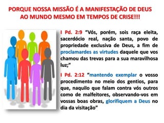 I Pd. 2:9 “Vós, porém, sois raça eleita,
sacerdócio real, nação santa, povo de
propriedade exclusiva de Deus, a fim de
proclamardes as virtudes daquele que vos
chamou das trevas para a sua maravilhosa
luz;”
I Pd. 2:12 “mantendo exemplar o vosso
procedimento no meio dos gentios, para
que, naquilo que falam contra vós outros
como de malfeitores, observando-vos em
vossas boas obras, glorifiquem a Deus no
dia da visitação”
PORQUE NOSSA MISSÃO É A MANIFESTAÇÃO DE DEUS
AO MUNDO MESMO EM TEMPOS DE CRISE!!!
 