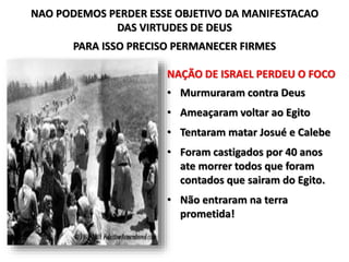 NAO PODEMOS PERDER ESSE OBJETIVO DA MANIFESTACAO
DAS VIRTUDES DE DEUS
PARA ISSO PRECISO PERMANECER FIRMES
NAÇÃO DE ISRAEL PERDEU O FOCO
• Murmuraram contra Deus
• Ameaçaram voltar ao Egito
• Tentaram matar Josué e Calebe
• Foram castigados por 40 anos
ate morrer todos que foram
contados que sairam do Egito.
• Não entraram na terra
prometida!
 