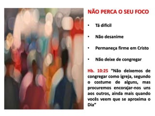 NÃO PERCA O SEU FOCO
• Tá dificil
• Não desanime
• Permaneça firme em Cristo
• Não deixe de congregar
Hb. 10:25 “Não deixemos de
congregar como igreja, segundo
o costume de alguns, mas
procuremos encorajar-nos uns
aos outros, ainda mais quando
vocês veem que se aproxima o
Dia”
 