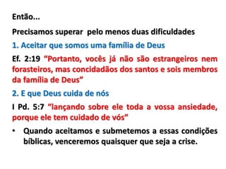 Então...
Precisamos superar pelo menos duas dificuldades
1. Aceitar que somos uma família de Deus
Ef. 2:19 “Portanto, vocês já não são estrangeiros nem
forasteiros, mas concidadãos dos santos e sois membros
da família de Deus”
2. E que Deus cuida de nós
I Pd. 5:7 “lançando sobre ele toda a vossa ansiedade,
porque ele tem cuidado de vós”
• Quando aceitamos e submetemos a essas condições
bíblicas, venceremos quaisquer que seja a crise.
 