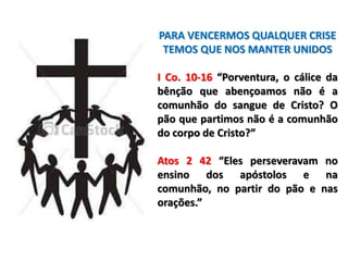 PARA VENCERMOS QUALQUER CRISE
TEMOS QUE NOS MANTER UNIDOS
I Co. 10-16 “Porventura, o cálice da
bênção que abençoamos não é a
comunhão do sangue de Cristo? O
pão que partimos não é a comunhão
do corpo de Cristo?”
Atos 2 42 “Eles perseveravam no
ensino dos apóstolos e na
comunhão, no partir do pão e nas
orações.”
 