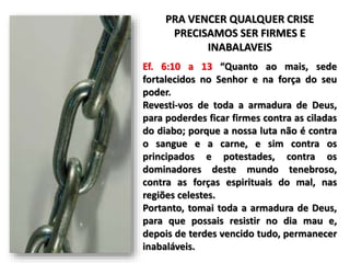 PRA VENCER QUALQUER CRISE
PRECISAMOS SER FIRMES E
INABALAVEIS
Ef. 6:10 a 13 “Quanto ao mais, sede
fortalecidos no Senhor e na força do seu
poder.
Revesti-vos de toda a armadura de Deus,
para poderdes ficar firmes contra as ciladas
do diabo; porque a nossa luta não é contra
o sangue e a carne, e sim contra os
principados e potestades, contra os
dominadores deste mundo tenebroso,
contra as forças espirituais do mal, nas
regiões celestes.
Portanto, tomai toda a armadura de Deus,
para que possais resistir no dia mau e,
depois de terdes vencido tudo, permanecer
inabaláveis.
 