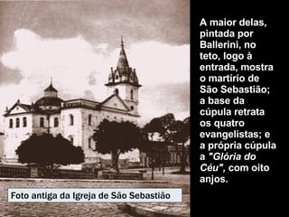 A maior delas, pintada por Ballerini, no teto, logo à entrada, mostra o martírio de São Sebastião; a base da cúpula retrata os quatro evangelistas; e a própria cúpula a  "Glória do Céu",  com oito anjos.   Foto antiga da Igreja de São Sebastião 