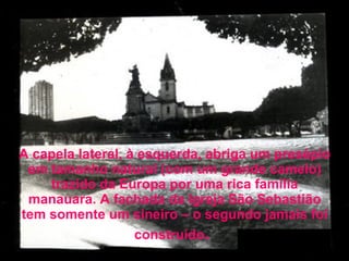 A capela lateral, à esquerda, abriga um presépio em tamanho natural (com um grande camelo) trazido da Europa por uma rica família manauara. A fachada da Igreja São Sebastião tem somente um sineiro – o segundo jamais foi construído .   