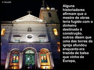 Alguns historiadores afirmam que o mestre de obras teria fugido com o dinheiro destinado à construção, outros dizem que uma das torres da igreja afundou enquanto era trazida de balsa que vinha da Europa,  