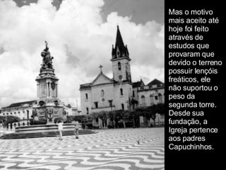 Mas o motivo mais aceito até hoje foi feito através de estudos que provaram que devido o terreno possuir lençóis freáticos, ele não suportou o peso da segunda torre. Desde sua fundação, a Igreja pertence aos padres Capuchinhos.   