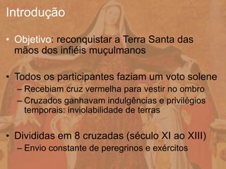 • Objetivo: reconquistar a Terra Santa das
mãos dos infiéis muçulmanos
• Todos os participantes faziam um voto solene
– Recebiam cruz vermelha para vestir no ombro
– Cruzados ganhavam indulgências e privilégios
temporais: inviolabilidade de terras
• Divididas em 8 cruzadas (século XI ao XIII)
– Envio constante de peregrinos e exércitos
Introdução
 