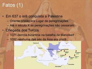 • Em 637 o islã conquista a Palestina
– Oriente cristão era Lugar de peregrinações
– Até o século X as peregrinações não cessaram
• Chegada dos Turcos
– 1071 derrota bizantina na batalha de Manzikert
– 1092 nenhuma das sés da Ásia era cristã
Fatos (1)
 