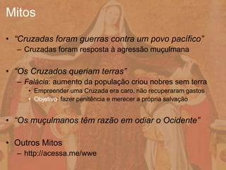 • “Cruzadas foram guerras contra um povo pacífico”
– Cruzadas foram resposta à agressão muçulmana
• “Os Cruzados queriam terras”
– Falácia: aumento da população criou nobres sem terra
• Empreender uma Cruzada era caro, não recuperaram gastos
• Objetivo: fazer penitência e merecer a própria salvação
• “Os muçulmanos têm razão em odiar o Ocidente”
• Outros Mitos
– http://acessa.me/wwe
Mitos
 