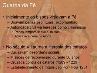 • Inicialmente os bispos vigiavam a Fé
– Usavam penas espirituais: excomunhão
– Autoridade civil via hereges como criminosos
• Penas temporais: exílio, multas...
• Aplicava a pena de morte
• No século XII surge a Heresia dos cátaros
– Causavam desordens sociais
– Missões de reconversão durante 50 anos
– Cruzada contra os cátaros (1209 - 1229)
– Estabelecimento da Inquisição Pontifícia 1231
Guarda da Fé
 