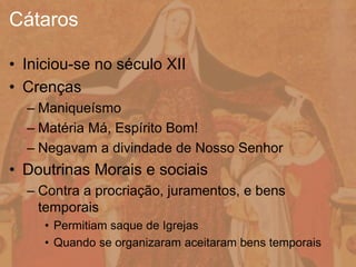 • Iniciou-se no século XII
• Crenças
– Maniqueísmo
– Matéria Má, Espírito Bom!
– Negavam a divindade de Nosso Senhor
• Doutrinas Morais e sociais
– Contra a procriação, juramentos, e bens
temporais
• Permitiam saque de Igrejas
• Quando se organizaram aceitaram bens temporais
Cátaros
 