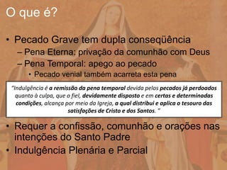 • Pecado Grave tem dupla conseqüência
– Pena Eterna: privação da comunhão com Deus
– Pena Temporal: apego ao pecado
• Pecado venial também acarreta esta pena
• Requer a confissão, comunhão e orações nas
intenções do Santo Padre
• Indulgência Plenária e Parcial
O que é?
“Indulgência é a remissão da pena temporal devida pelos pecados já perdoados
quanto à culpa, que o fiel, devidamente disposto e em certas e determinadas
condições, alcança por meio da Igreja, a qual distribui e aplica o tesouro das
satisfações de Cristo e dos Santos. ”
 