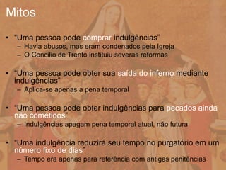 • “Uma pessoa pode comprar indulgências”
– Havia abusos, mas eram condenados pela Igreja
– O Concilio de Trento instituiu severas reformas
• “Uma pessoa pode obter sua saída do inferno mediante
indulgências”
– Aplica-se apenas a pena temporal
• “Uma pessoa pode obter indulgências para pecados ainda
não cometidos”
– Indulgências apagam pena temporal atual, não futura
• “Uma indulgência reduzirá seu tempo no purgatório em um
número fixo de dias”
– Tempo era apenas para referência com antigas penitências
Mitos
 