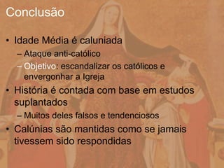 • Idade Média é caluniada
– Ataque anti-católico
– Objetivo: escandalizar os católicos e
envergonhar a Igreja
• História é contada com base em estudos
suplantados
– Muitos deles falsos e tendenciosos
• Calúnias são mantidas como se jamais
tivessem sido respondidas
Conclusão
 