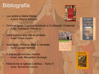 • Luz sobre a Idade Média
– Autora: Régine Pernoud
• Como a Igreja Católica construiu a Civilização Ocidental
– Autor: Thomas E. Woods Jr.
• Uma história que não é contada
– Autor: Felipe Aquino
• Inquisição: História, Mito e Verdade
– Autor: Joseph Bernard
• A Inquisição em seu mundo
– Autor: João Bernardino Gonzaga
• Historia de la Iglesia Católica – Tomo II
– Autor: Bernardino Llorca
Bibliografia
 