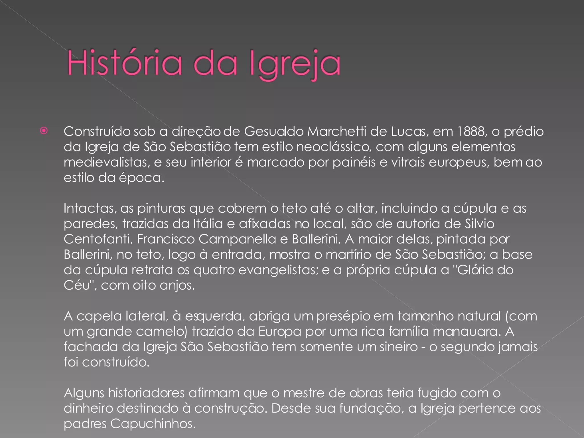 Construído sob a direção de Gesualdo Marchetti de Lucas, em 1888, o prédio da Igreja de São Sebastião tem estilo neoclássico, com alguns elementos medievalistas, e seu interior é marcado por painéis e vitrais europeus, bem ao estilo da época. Intactas, as pinturas que cobrem o teto até o altar, incluindo a cúpula e as paredes, trazidas da Itália e afixadas no local, são de autoria de Silvio Centofanti, Francisco Campanella e Ballerini. A maior delas, pintada por Ballerini, no teto, logo à entrada, mostra o martírio de São Sebastião; a base da cúpula retrata os quatro evangelistas; e a própria cúpula a "Glória do Céu", com oito anjos. A capela lateral, à esquerda, abriga um presépio em tamanho natural (com um grande camelo) trazido da Europa por uma rica família manauara. A fachada da Igreja São Sebastião tem somente um sineiro - o segundo jamais foi construído. Alguns historiadores afirmam que o mestre de obras teria fugido com o dinheiro destinado à construção. Desde sua fundação, a Igreja pertence aos padres Capuchinhos.