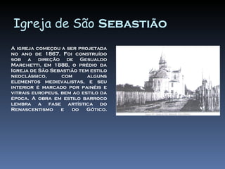 Igreja de São Sebastião A igreja começou a ser projetada no ano de 1867. Foi construído sob a direção de Gesualdo Marchetti, em 1888, o prédio da Igreja de São Sebastião tem estilo neoclássico, com alguns elementos medievalistas, e seu interior é marcado por painéis e vitrais europeus, bem ao estilo da época. A obra em estilo barroco lembra a fase artística do Renascentismo e do Gótico.