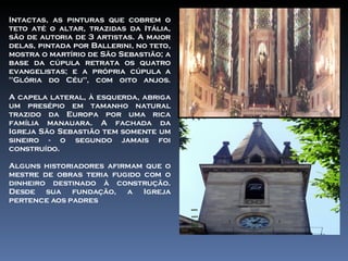 Intactas, as pinturas que cobrem o teto até o altar, trazidas da Itália, são de autoria de 3 artistas. A maior delas, pintada por Ballerini, no teto, mostra o martírio de São Sebastião; a base da cúpula retrata os quatro evangelistas; e a própria cúpula a "Glória do Céu", com oito anjos. A capela lateral, à esquerda, abriga um presépio em tamanho natural trazido da Europa por uma rica família manauara. A fachada da Igreja São Sebastião tem somente um sineiro - o segundo jamais foi construído. Alguns historiadores afirmam que o mestre de obras teria fugido com o dinheiro destinado à construção. Desde sua fundação, a Igreja pertence aos padres