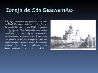 Igreja de São Sebastião A igreja começou a ser projetada no ano de 1867. Foi construído sob a direção de Gesualdo Marchetti, em 1888, o prédio da Igreja de São Sebastião tem estilo neoclássico, com alguns elementos medievalistas, e seu interior é marcado por painéis e vitrais europeus, bem ao estilo da época. A obra em estilo barroco lembra a fase artística do Renascentismo e do Gótico.