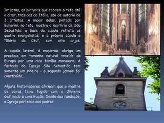 Intactas, as pinturas que cobrem o teto até o altar, trazidas da Itália, são de autoria de 3 artistas. A maior delas, pintada por Ballerini, no teto, mostra o martírio de São Sebastião; a base da cúpula retrata os quatro evangelistas; e a própria cúpula a "Glória do Céu", com oito anjos. A capela lateral, à esquerda, abriga um presépio em tamanho natural trazido da Europa por uma rica família manauara. A fachada da Igreja São Sebastião tem somente um sineiro - o segundo jamais foi construído.   Alguns historiadores afirmam que o mestre de obras teria fugido com o dinheiro destinado à construção. Desde sua fundação, a Igreja pertence aos padres  