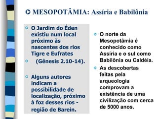 MESOPOTÂMIA: Assíria e Babilônia O Jardim do Éden existiu num local próximo às nascentes dos rios Tigre e Eufrates  (Gênesis 2.10-14).  Alguns autores  indicam a possibilidade de localização, próximo à foz desses rios - região de Barein .   O norte da Mesopotâmia é conhecido como Assíria e o sul como Babilônia ou Caldéia.  As descobertas feitas pela arqueologia comprovam a existência de uma civilização com cerca de 5000 anos. 