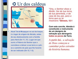Ur dos caldeus Atual Tal-al-Muqayyar no sul do Iraque, é o lugar de origem de Abraão, antes de seu deslocamento com a família para  Harã  ( Gn  11, 31). Lugar em que  ouviu a Palavra do Senhor que o convidava a deixar a sua terra e a pôr-se a caminho do país que lhe haveria de ser indicado ( Gn  12, 1-3). " Ora, o Senhor disse a Abrão: Sai de tua terra, da tua parentela, e da casa de teu pai, para a terra que eu te mostrarei ." Gênesis, 12:1 Com este convite, Abraão é constituído o instrumento de um desígnio de salvação que abrangeria  todos os povos  da Terra . A partir daí,  a salvação de Deus começou a caminhar pelas estradas da história humana . 