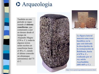 Arqueologia También en este período se sigue usando el  sistema cuneiforme , que comenzará a caer en desuso desde el tiempo de Alejandro Magno (336 a. C.); todavía algunos textos serán escritos en cuneiforme hasta el 40 a. C, siendo el último conocido un almanaque astronómico del 75 d. C.  La figura lateral muestra una roca basáltica en la que está labrada la descripción de la restauración de Babilonia, hacia el 670 a. C., realizada por el rey asirio Asarhaddón (681-669 a. C.) http://www.proel.org/alfabetos/sumerio.html http://www.spbumag.nw.ru/2000/04/assiria.jpg 