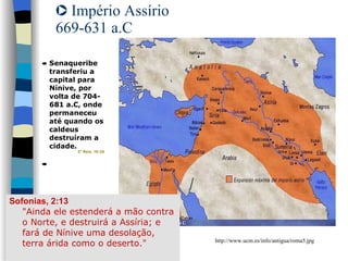 Império Assírio 669-631 a.C Sofonias, 2:13 "Ainda ele estenderá a mão contra o Norte, e destruirá a Assíria; e fará de Nínive uma desolação, terra árida como o deserto." http://www.ucm.es/info/antigua/roma5.jpg 