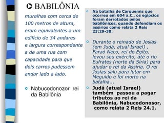 muralhas com cerca de 100 metros de altura,  eram equivalentes a um  edifício de 34 andares e largura correspondente a de uma rua com  capacidade para que  dois carros pudessem  andar lado a lado.  Nabucodonozor  rei da Babilônia BABILÔNIA Na batalha de Carquemis que ocorreu em 604 a.C., os egípcios foram derrotados pelos babilônicos, quando defendiam os assírios como relata 2 Reis 23:29-30: Durante o reinado de Josias (em Judá, atual Israel) , Faraó Neco, rei do Egito, levou seu exército, até o rio Eufrates (norte da Síria) para ajudar o rei da Assíria. O rei Josias saiu para lutar em Meguido e foi morto na batalha...   Judá (atual Israel) também  passou a pagar tributos ao rei da Babilônia, Nabucodonosor,  como relata 2 Reis 24.1. 