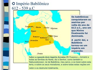 Império Babilônico  612 - 539 a.C Os babilônicos conquistaram os assírios por volta do ano de 612 a.C., ano em que Nínive finalmente foi dominada.  A  partir daí, a Babilônia tornou-se um império em expansão . Sobre a expansão deste império Jeremias 25: 9 escreve ...  tomarei a todas as famílias do Norte, diz o Senhor, como também a Nabucodonosor, rei de Babilônia, meu servo, e os trarei sobre esta terra, e sobre os seus moradores, e sobre todas estas nações em redor e os destruirei totalmente.   