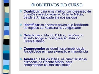 Contribuir  para uma melhor compreensão de questões relacionadas ao Oriente Médio, desde a Antigüidade até nossos dias   Identificar  os diversos povos que habitaram as regiões da Palestina na Antigüidade Relacionar  o Mundo Bíblico,  regiões do Mundo Antigo e  configuração atual do Oriente Médio Compreender  os domínios e impérios da Antigüidade em sua extensão e importância Analisar  a luz da Bíblia, as características históricas do Oriente Médio, para compreender os conflitos atuais OBJETIVOS DO CURSO 