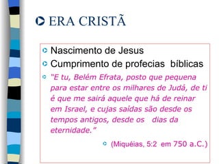 ERA CRISTÃ Nascimento de Jesus Cumprimento de profecias  bíblicas “ E tu, Belém Efrata, posto que pequena para estar entre os milhares de Judá, de ti é que me sairá aquele que há de reinar em Israel, e cujas saídas são desde os tempos antigos, desde os  dias da eternidade.” (Miquéias, 5:2  em  750 a.C.) 