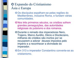 Expansão do Cristianismo Ásia e Europa  Os discípulos espalham-se pelas regiões do Mediterrâneo, inclusive Roma, e fundam várias comunidades.   Nos três primeiros séculos, os cristãos sofrem grandes perseguições, das autoridades religiosas do judaísmo e dos romanos.  Durante o reinado dos imperadores Nero, Trajano, Marco Aurélio, Décio e Diocleciano, milhares de cristãos são mortos por se recusarem a adorar  deuses impostos pelo império e a reconhecer a divindade do imperador.  Em 313 o imperador Constantino converte-se ao cristianismo.   