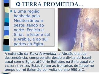 TERRA PROMETIDA... É uma região banhada pelo Mediterrâneo a oeste, tendo ao norte  Fenícia e  Síria,  a leste e sul a Arábia, e ao sul partes do Egito.  A extensão da  Terra Prometida  a Abraão e a sua descendência, compreendia desde a divisa do Israel atual com o Egito, até o rio Eufrates na Síria atual  (Gn 15.18; 13.14-18) . Estas foram as fronteiras de Israel no tempo do rei Salomão por volta do ano 950 a.C .  